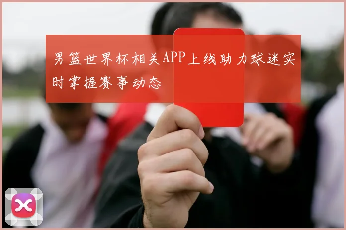 男篮世界杯相关APP上线助力球迷实时掌握赛事动态