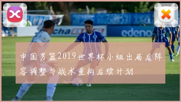 中国男篮2019世界杯小组出局后阵容调整与战术重构后续计划