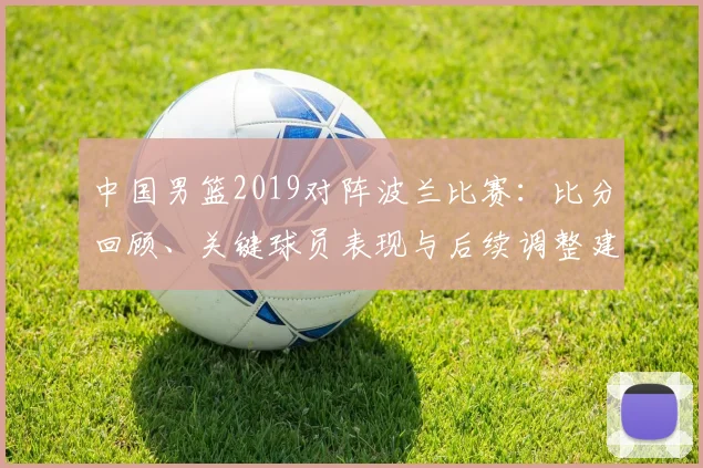 中国男篮2019对阵波兰比赛：比分回顾、关键球员表现与后续调整建议