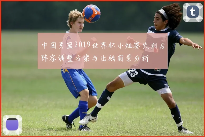 中国男篮2019世界杯小组赛失利后阵容调整方案与出线前景分析