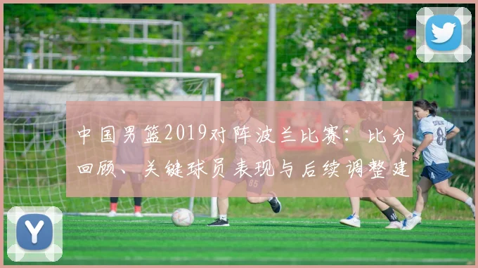 中国男篮2019对阵波兰比赛：比分回顾、关键球员表现与后续调整建议