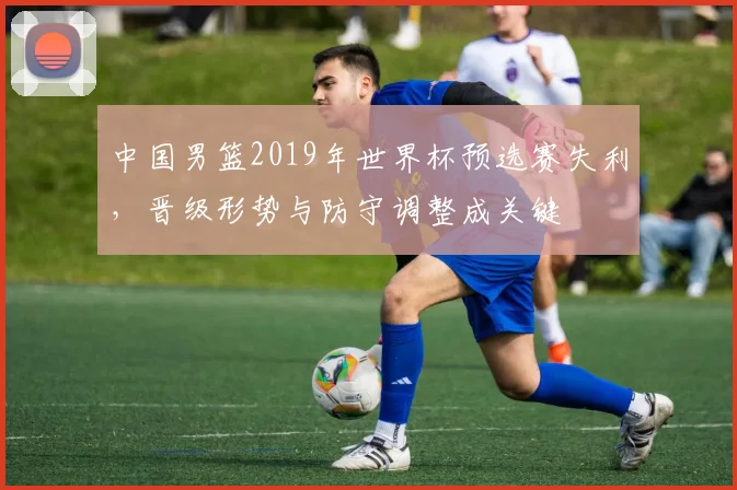 中国男篮2019年世界杯预选赛失利，晋级形势与防守调整成关键