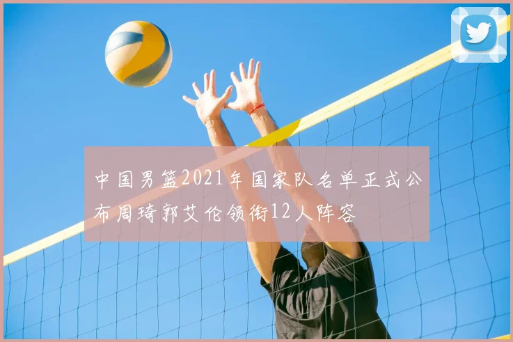 中国男篮2021年国家队名单正式公布周琦郭艾伦领衔12人阵容