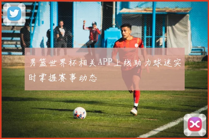 男篮世界杯相关APP上线助力球迷实时掌握赛事动态