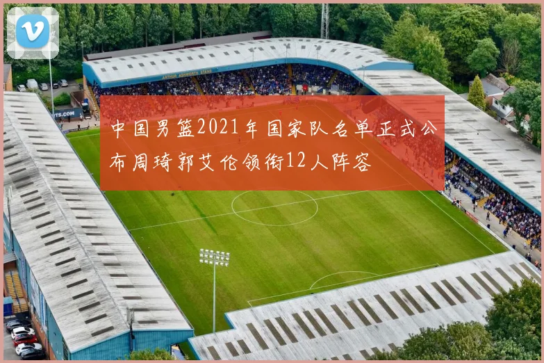 中国男篮2021年国家队名单正式公布周琦郭艾伦领衔12人阵容
