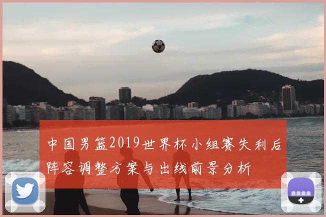 中国男篮2019世界杯小组赛失利后阵容调整方案与出线前景分析
