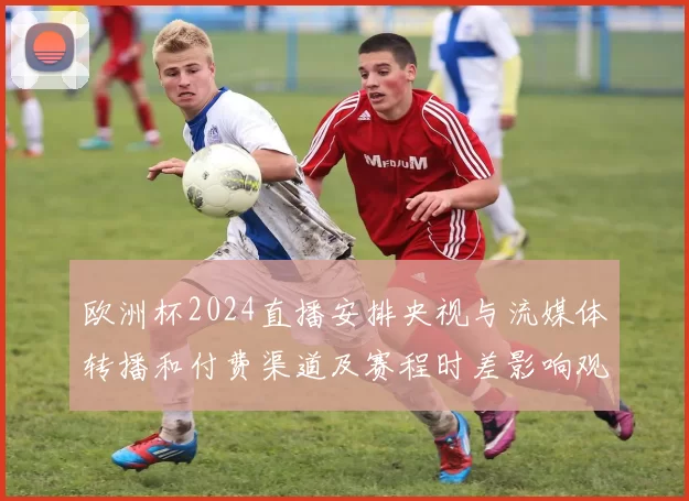 欧洲杯2024直播安排央视与流媒体转播和付费渠道及赛程时差影响观赛