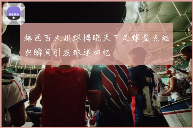 梅西百大进球揭晓天下足球盘点经典瞬间引发球迷回忆