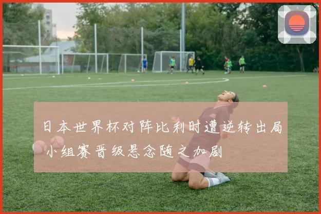 日本世界杯对阵比利时遭逆转出局 小组赛晋级悬念随之加剧