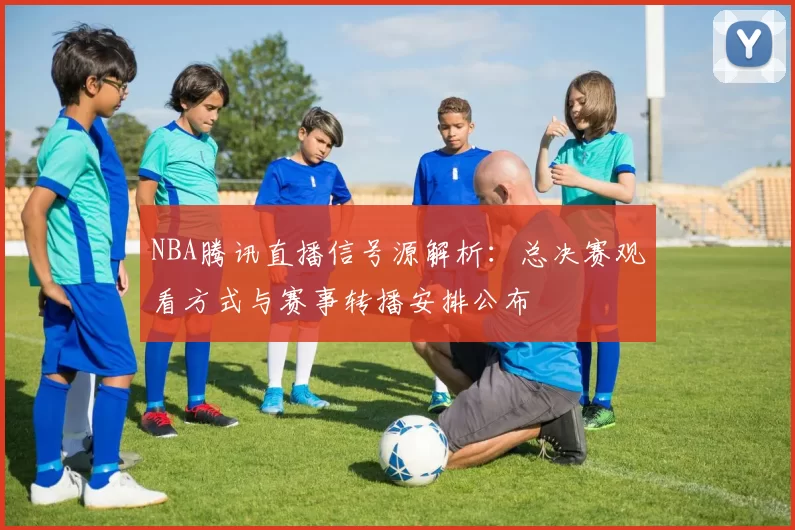 NBA腾讯直播信号源解析：总决赛观看方式与赛事转播安排公布