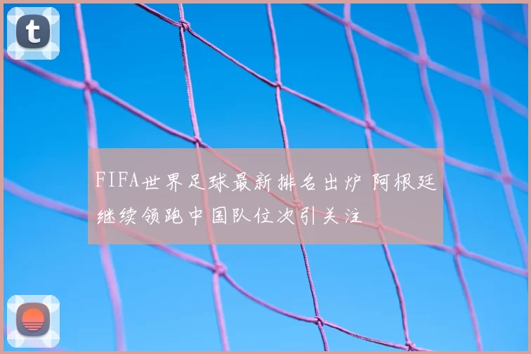 FIFA世界足球最新排名出炉 阿根廷继续领跑中国队位次引关注