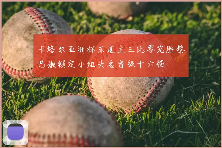 卡塔尔亚洲杯东道主三比零完胜黎巴嫩锁定小组头名晋级十六强
