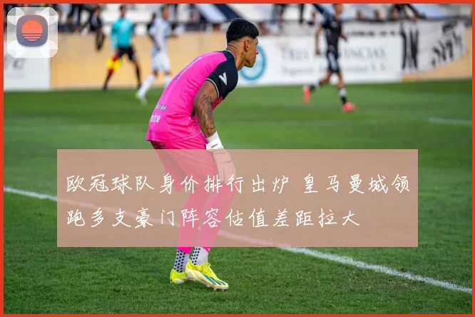 欧冠球队身价排行出炉 皇马曼城领跑多支豪门阵容估值差距拉大