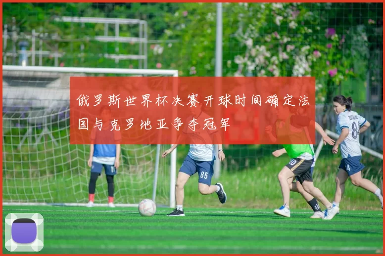 俄罗斯世界杯决赛开球时间确定法国与克罗地亚争夺冠军