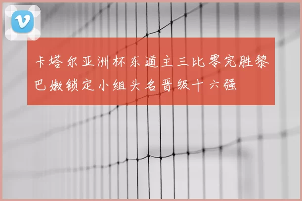 卡塔尔亚洲杯东道主三比零完胜黎巴嫩锁定小组头名晋级十六强