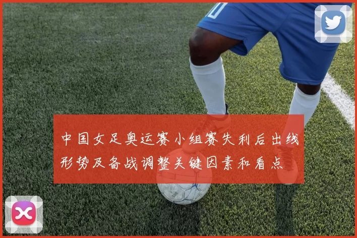 中国女足奥运赛小组赛失利后出线形势及备战调整关键因素和看点
