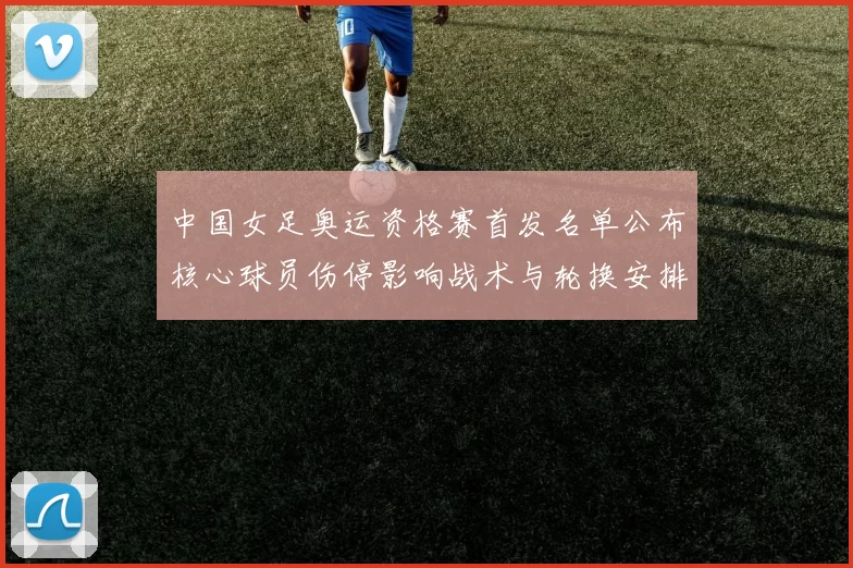 中国女足奥运资格赛首发名单公布核心球员伤停影响战术与轮换安排