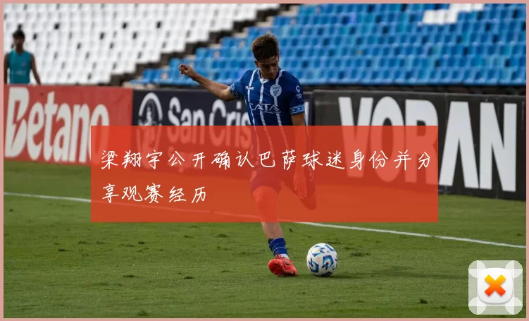 梁翔宇公开确认巴萨球迷身份并分享观赛经历