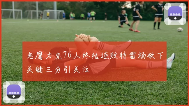 老鹰力克76人终结连败特雷杨砍下关键三分引关注