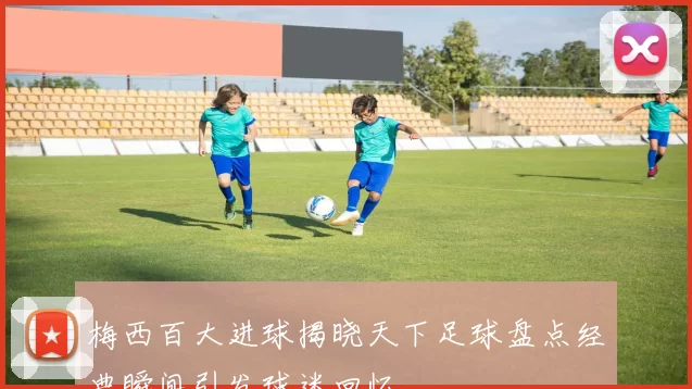梅西百大进球揭晓天下足球盘点经典瞬间引发球迷回忆