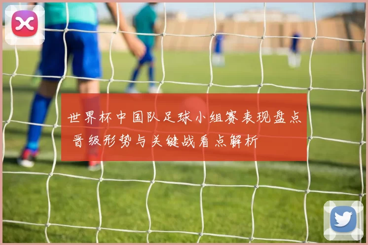 世界杯中国队足球小组赛表现盘点 晋级形势与关键战看点解析