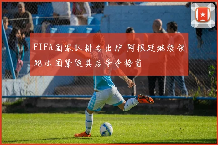 FIFA国家队排名出炉 阿根廷继续领跑法国紧随其后争夺榜首
