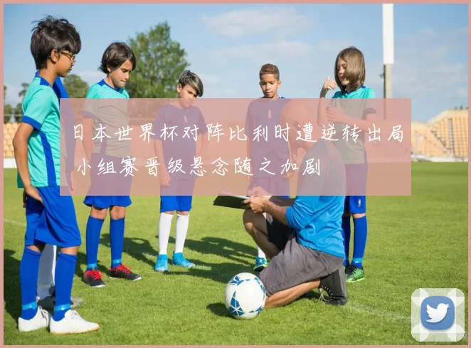 日本世界杯对阵比利时遭逆转出局 小组赛晋级悬念随之加剧