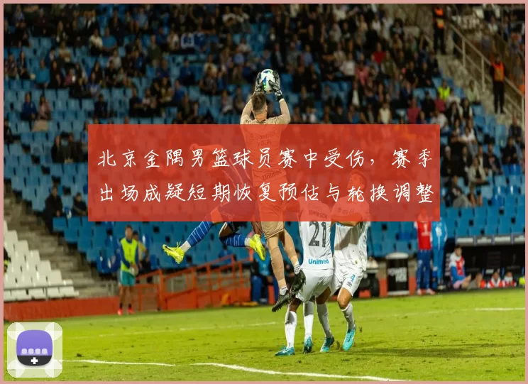 北京金隅男篮球员赛中受伤，赛季出场成疑短期恢复预估与轮换调整