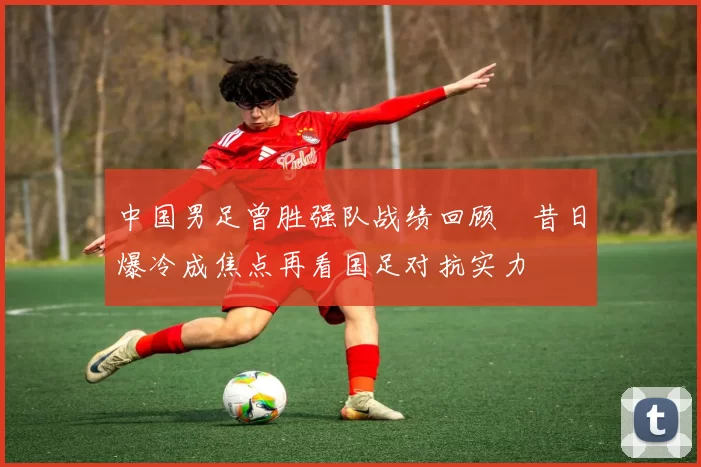 中国男足曾胜强队战绩回顾 昔日爆冷成焦点再看国足对抗实力