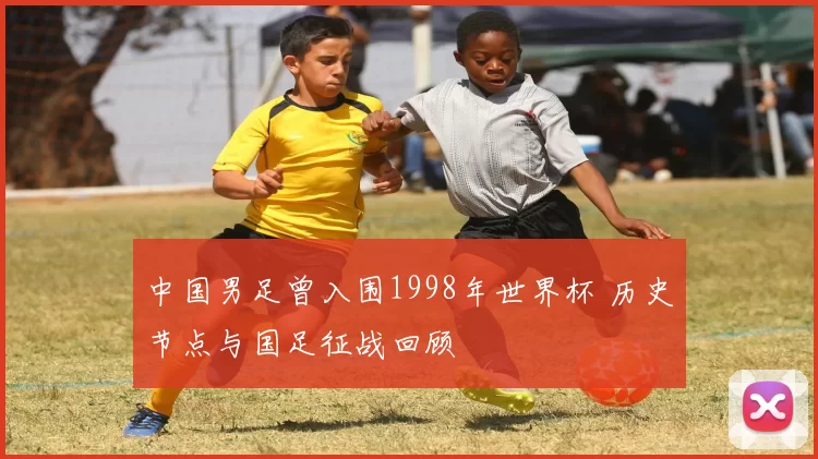 中国男足曾入围1998年世界杯 历史节点与国足征战回顾