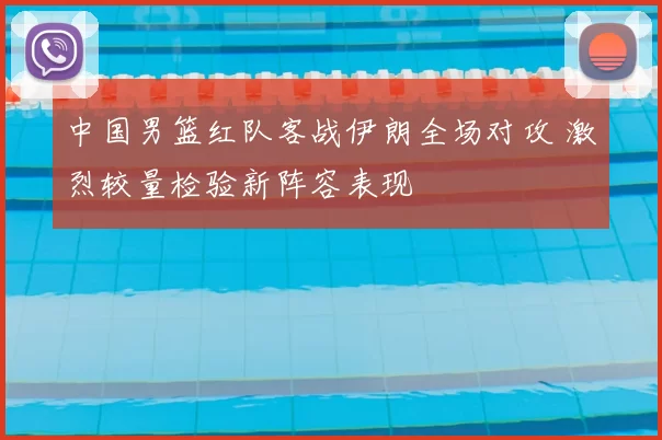 中国男篮红队客战伊朗全场对攻 激烈较量检验新阵容表现