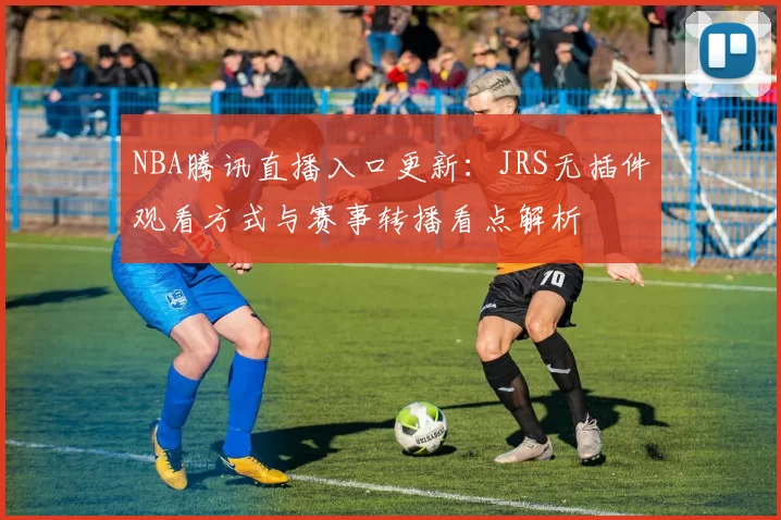 NBA腾讯直播入口更新：JRS无插件观看方式与赛事转播看点解析