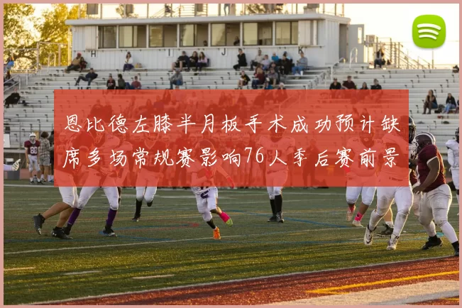 恩比德左膝半月板手术成功预计缺席多场常规赛影响76人季后赛前景