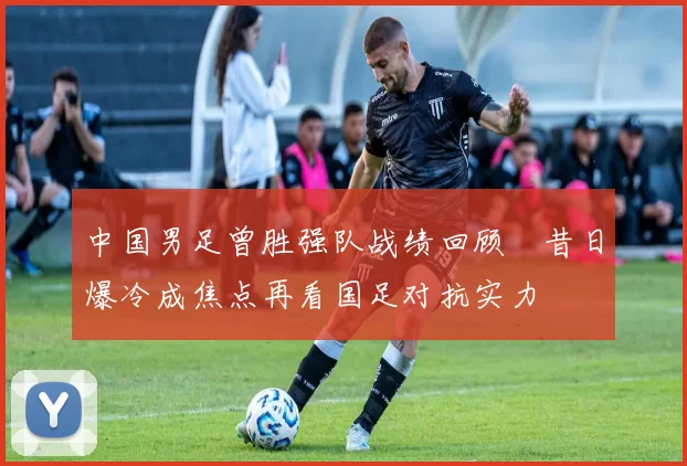 中国男足曾胜强队战绩回顾　昔日爆冷成焦点再看国足对抗实力