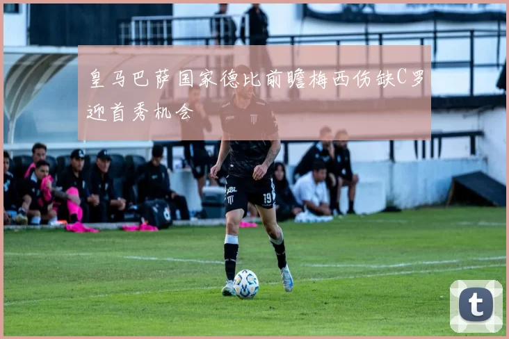 皇马巴萨国家德比前瞻梅西伤缺C罗迎首秀机会