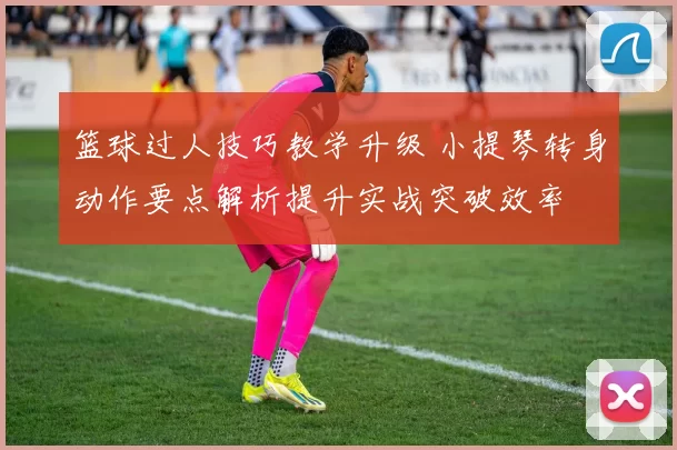 篮球过人技巧教学升级 小提琴转身动作要点解析提升实战突破效率