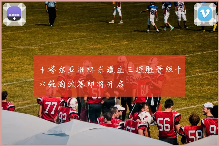 卡塔尔亚洲杯东道主三连胜晋级十六强淘汰赛即将开启