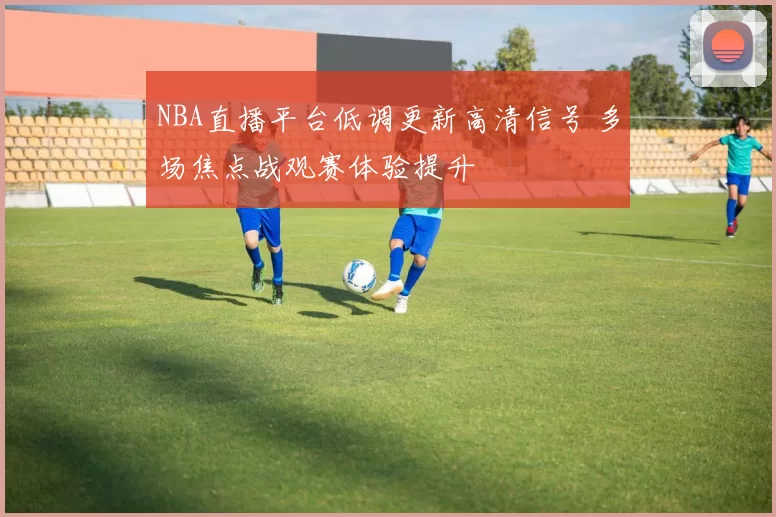 NBA直播平台低调更新高清信号 多场焦点战观赛体验提升