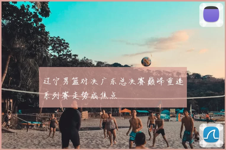 辽宁男篮对决广东总决赛巅峰重逢系列赛走势成焦点