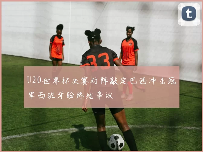 U20世界杯决赛对阵敲定巴西冲击冠军西班牙盼终结争议