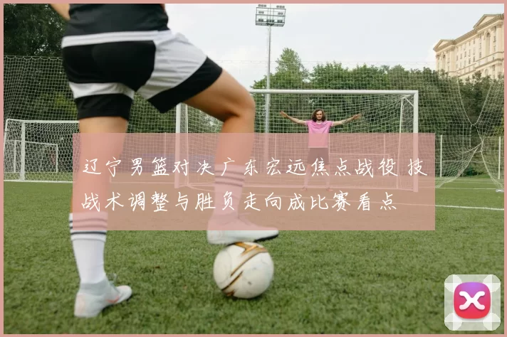 辽宁男篮对决广东宏远焦点战役 技战术调整与胜负走向成比赛看点