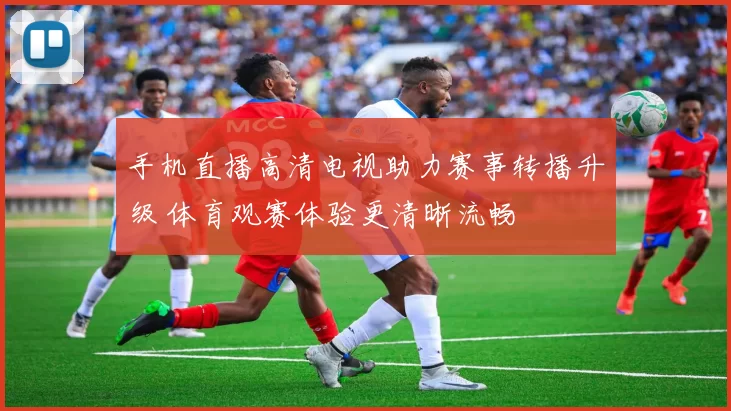 手机直播高清电视助力赛事转播升级 体育观赛体验更清晰流畅