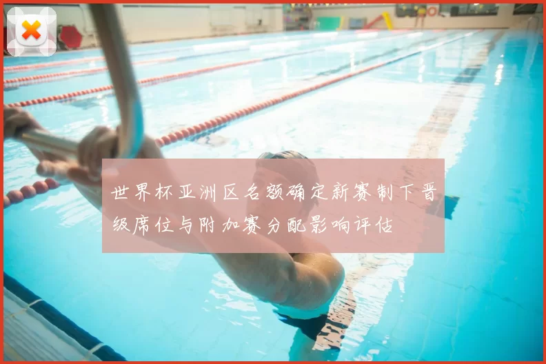 世界杯亚洲区名额确定新赛制下晋级席位与附加赛分配影响评估