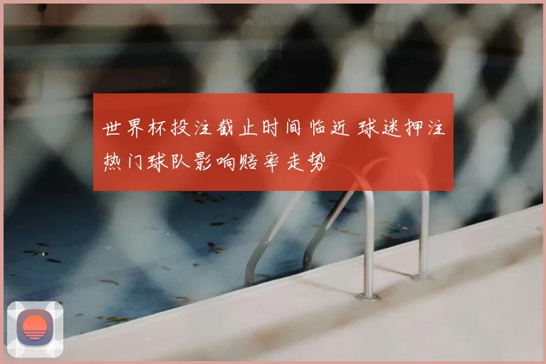 世界杯投注截止时间临近 球迷押注热门球队影响赔率走势