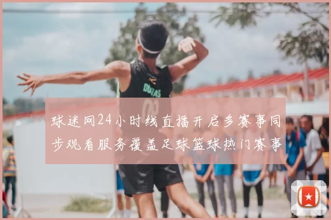 球迷网24小时线直播开启多赛事同步观看服务覆盖足球篮球热门赛事