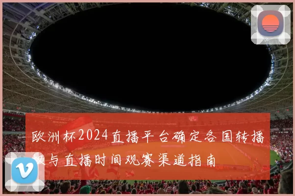 欧洲杯2024直播平台确定各国转播权与直播时间观赛渠道指南