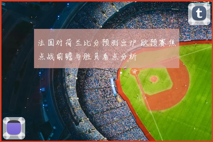 法国对荷兰比分预测出炉 欧预赛焦点战前瞻与胜负看点分析