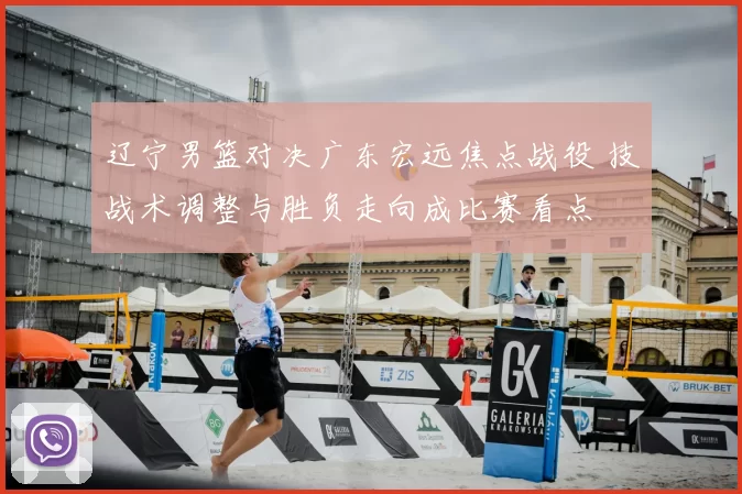 辽宁男篮对决广东宏远焦点战役 技战术调整与胜负走向成比赛看点