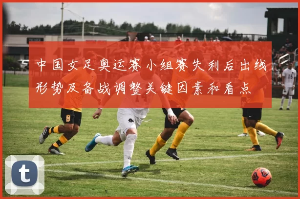 中国女足奥运赛小组赛失利后出线形势及备战调整关键因素和看点