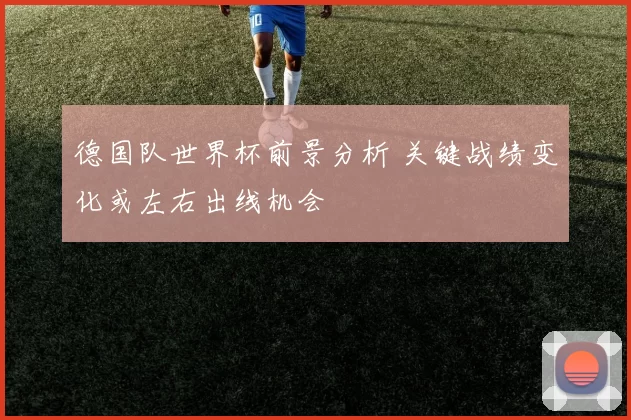德国队世界杯前景分析 关键战绩变化或左右出线机会
